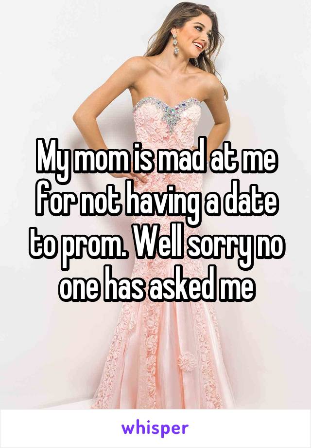 My mom is mad at me for not having a date to prom. Well sorry no one has asked me