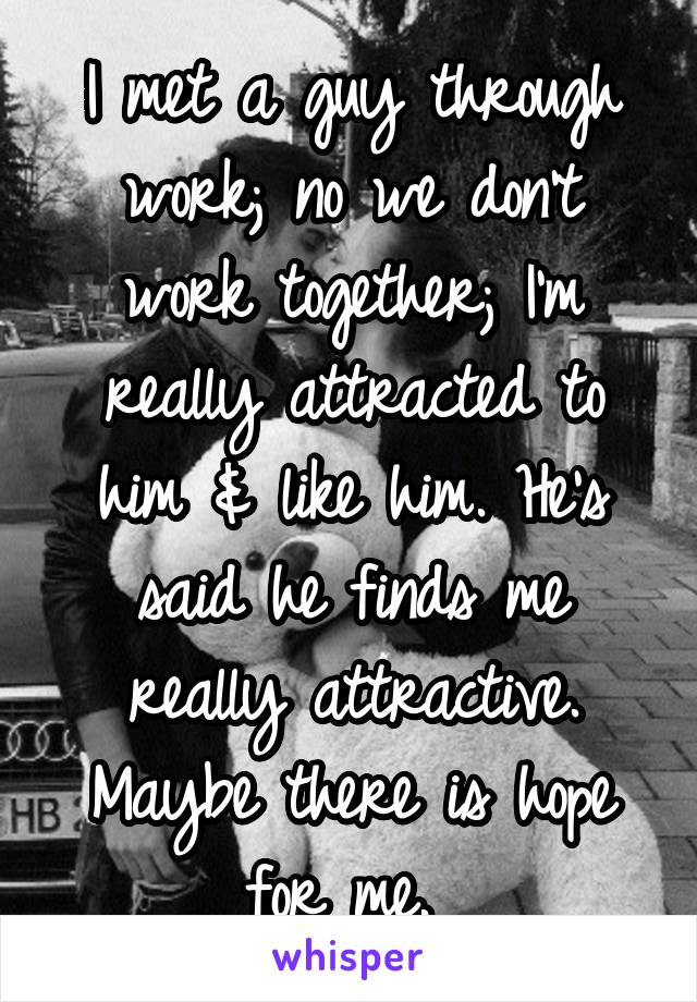 I met a guy through work; no we don't work together; I'm really attracted to him & like him. He's said he finds me really attractive. Maybe there is hope for me. 