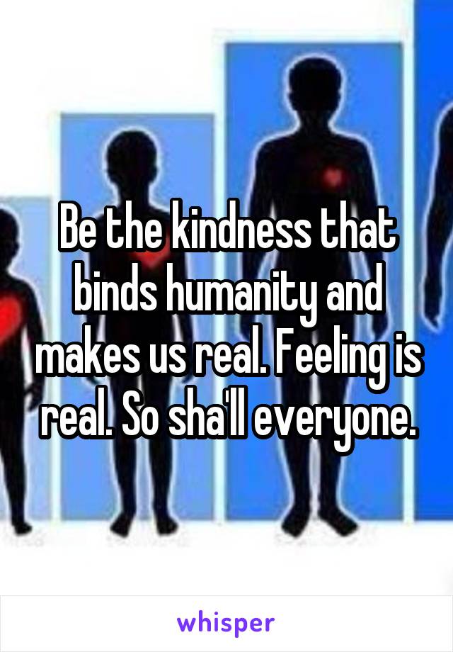 Be the kindness that binds humanity and makes us real. Feeling is real. So sha'll everyone.