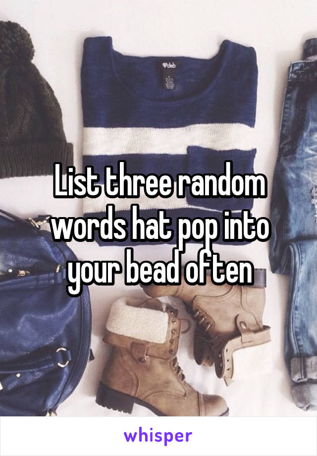 List three random words hat pop into your bead often