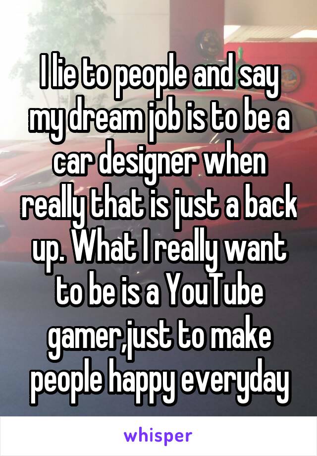 I lie to people and say my dream job is to be a car designer when really that is just a back up. What I really want to be is a YouTube gamer,just to make people happy everyday