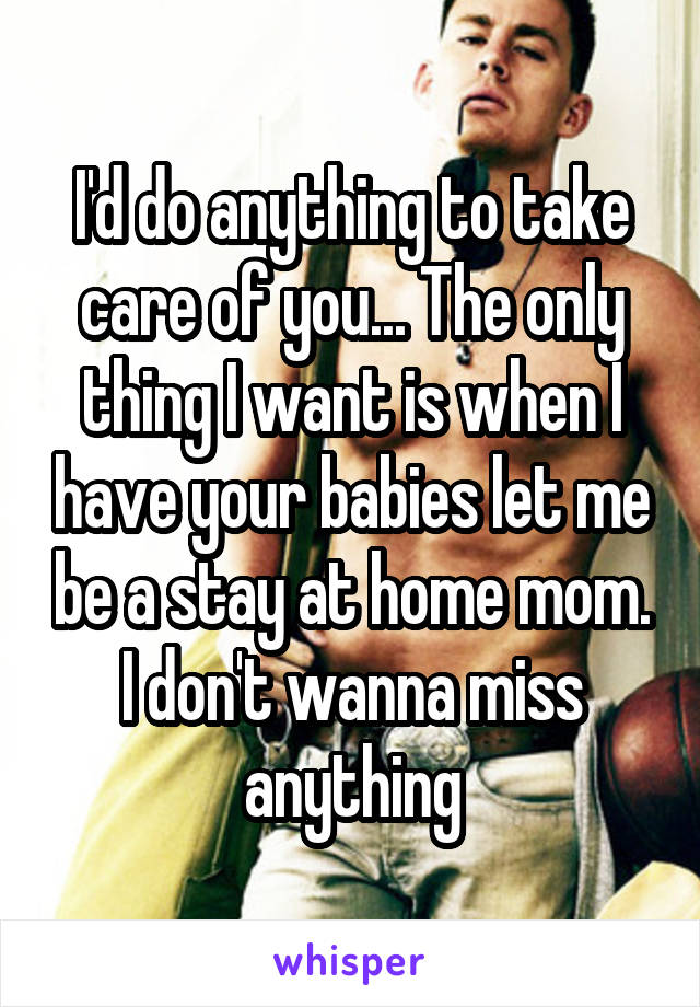 I'd do anything to take care of you... The only thing I want is when I have your babies let me be a stay at home mom. I don't wanna miss anything