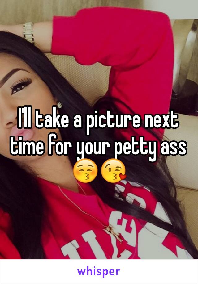 I'll take a picture next time for your petty ass 😚😘