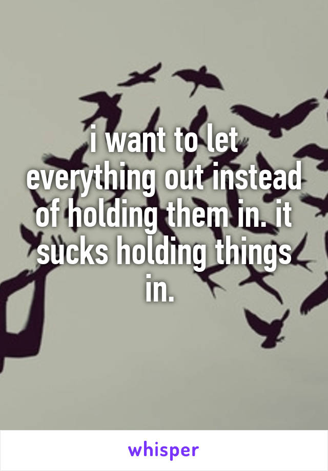 i want to let everything out instead of holding them in. it sucks holding things in. 
