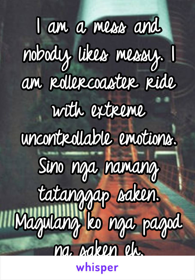 I am a mess and nobody likes messy. I am rollercoaster ride with extreme uncontrollable emotions. Sino nga namang tatanggap saken. Magulang ko nga pagod na saken eh.