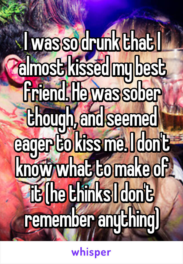 I was so drunk that I almost kissed my best friend. He was sober though, and seemed eager to kiss me. I don't know what to make of it (he thinks I don't remember anything)