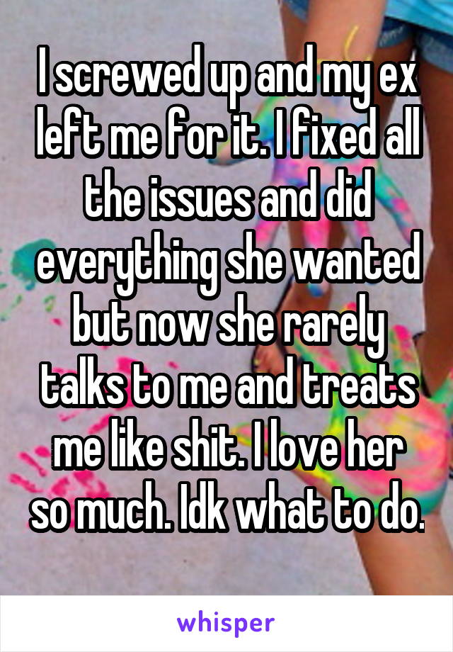 I screwed up and my ex left me for it. I fixed all the issues and did everything she wanted but now she rarely talks to me and treats me like shit. I love her so much. Idk what to do. 