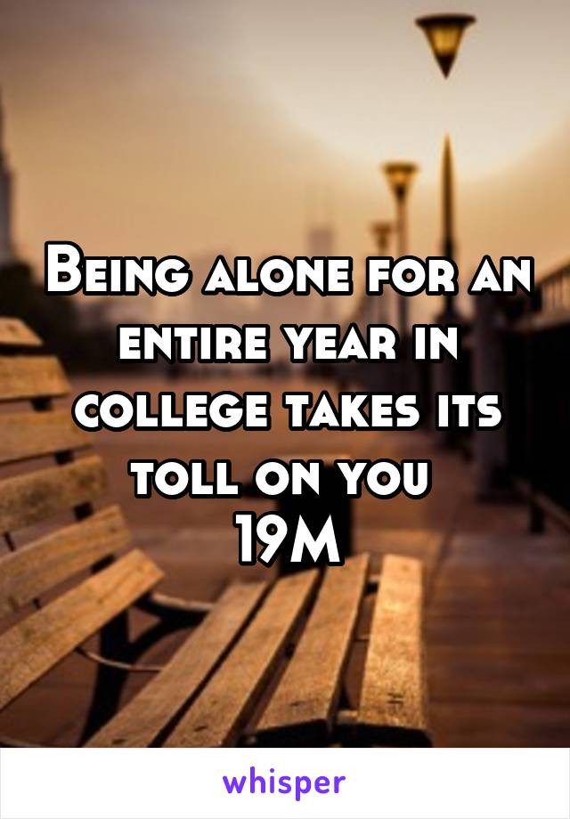 Being alone for an entire year in college takes its toll on you 
19M