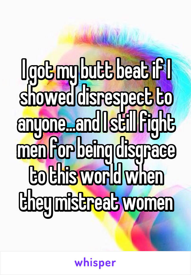 I got my butt beat if I showed disrespect to anyone...and I still fight men for being disgrace to this world when they mistreat women