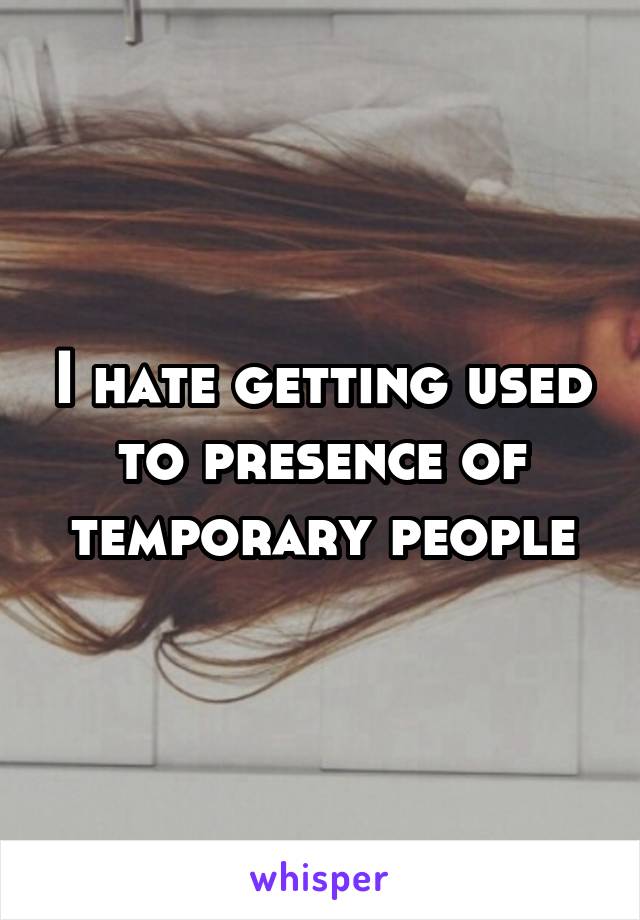 I hate getting used to presence of temporary people