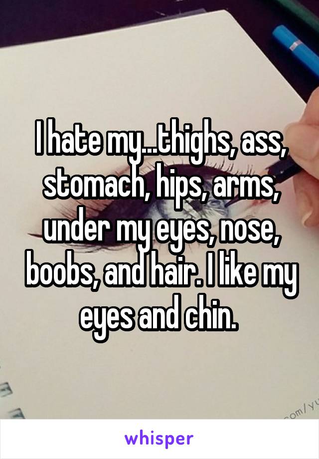 I hate my...thighs, ass, stomach, hips, arms, under my eyes, nose, boobs, and hair. I like my eyes and chin. 