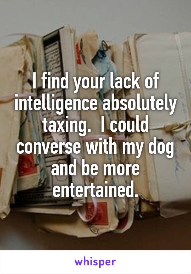 I find your lack of intelligence absolutely taxing.  I could converse with my dog and be more entertained.