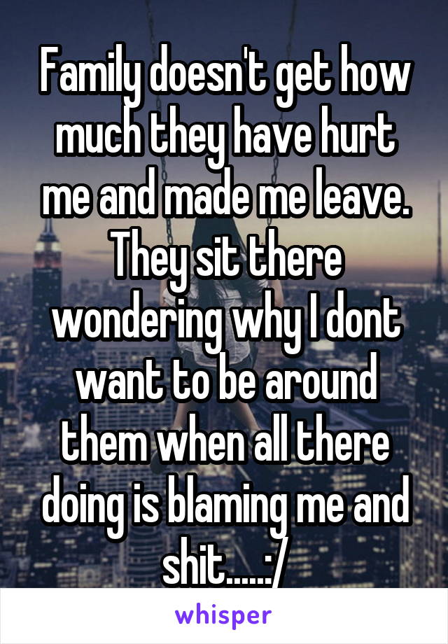 Family doesn't get how much they have hurt me and made me leave. They sit there wondering why I dont want to be around them when all there doing is blaming me and shit.....:/