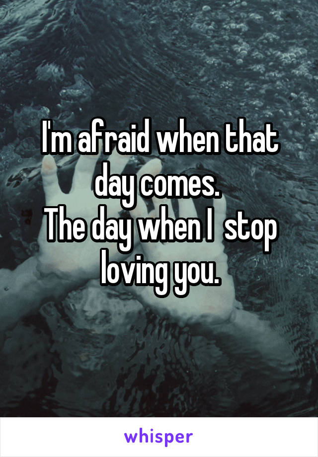 I'm afraid when that day comes. 
The day when I  stop loving you.
