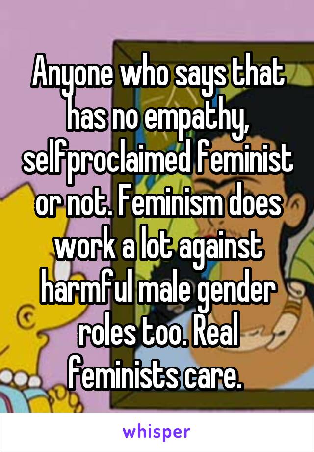 Anyone who says that has no empathy, selfproclaimed feminist or not. Feminism does work a lot against harmful male gender roles too. Real feminists care. 