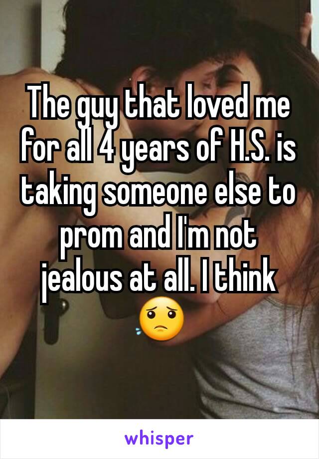 The guy that loved me for all 4 years of H.S. is taking someone else to prom and I'm not jealous at all. I think 😟