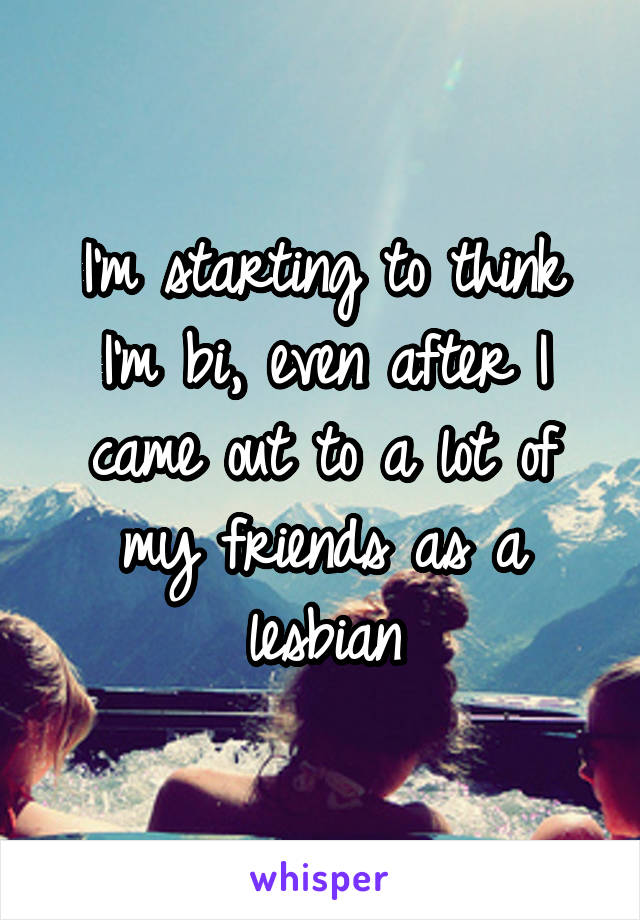 I'm starting to think I'm bi, even after I came out to a lot of my friends as a lesbian