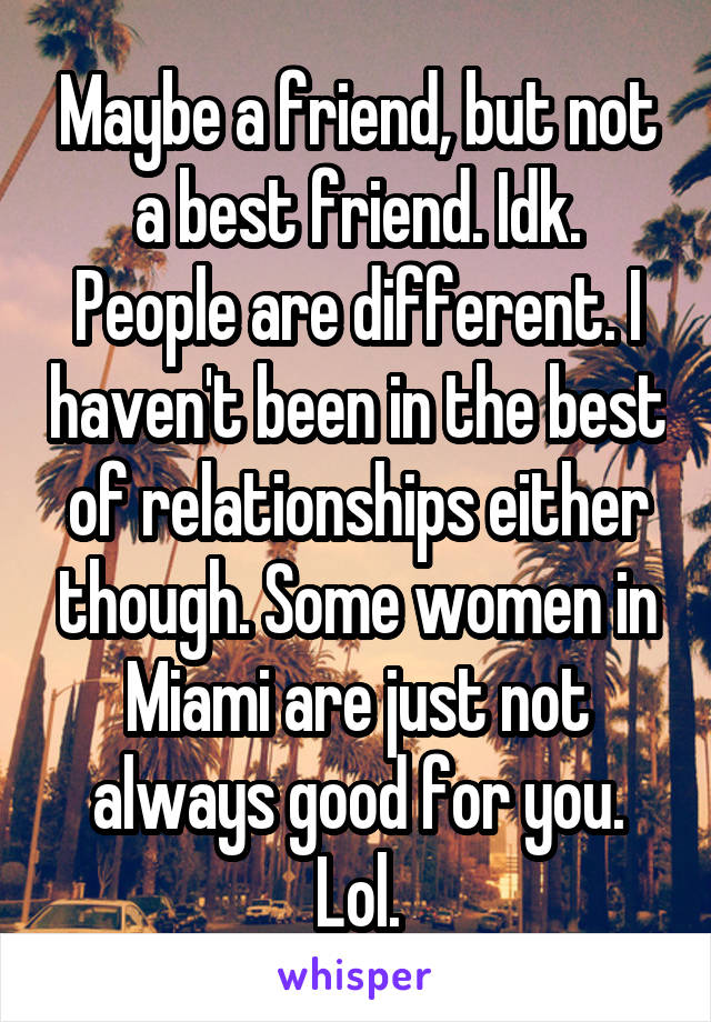 Maybe a friend, but not a best friend. Idk. People are different. I haven't been in the best of relationships either though. Some women in Miami are just not always good for you. Lol.