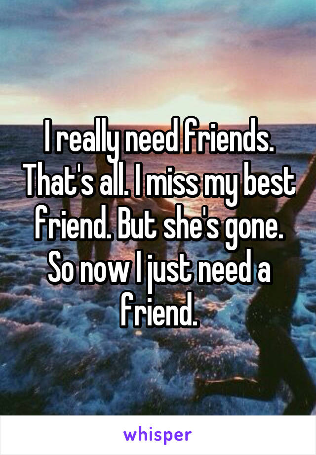 I really need friends. That's all. I miss my best friend. But she's gone. So now I just need a friend.