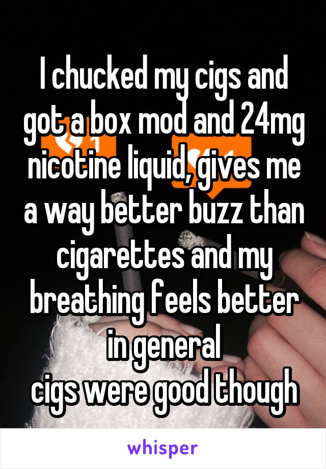 I chucked my cigs and got a box mod and 24mg nicotine liquid, gives me a way better buzz than cigarettes and my breathing feels better in general
cigs were good though