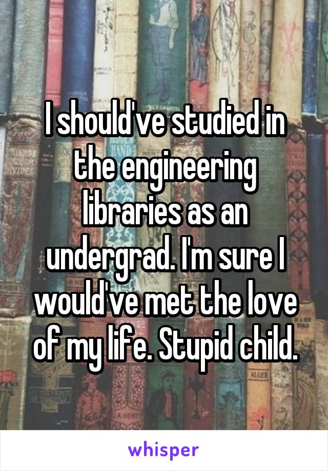 I should've studied in the engineering libraries as an undergrad. I'm sure I would've met the love of my life. Stupid child.