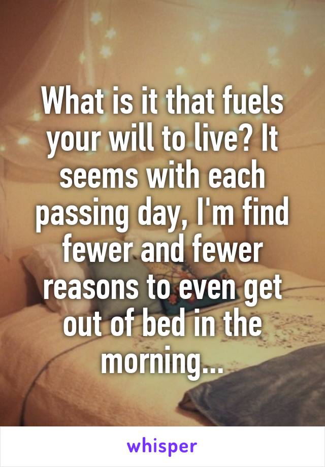 What is it that fuels your will to live? It seems with each passing day, I'm find fewer and fewer reasons to even get out of bed in the morning...