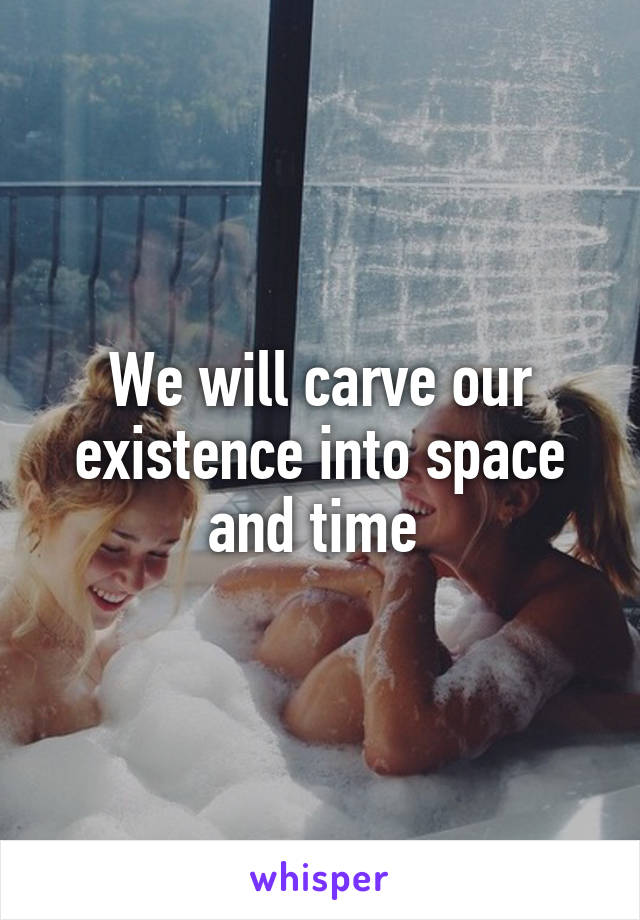 We will carve our existence into space and time 