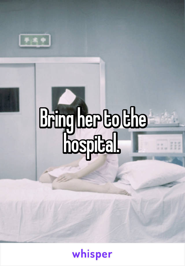 Bring her to the hospital. 