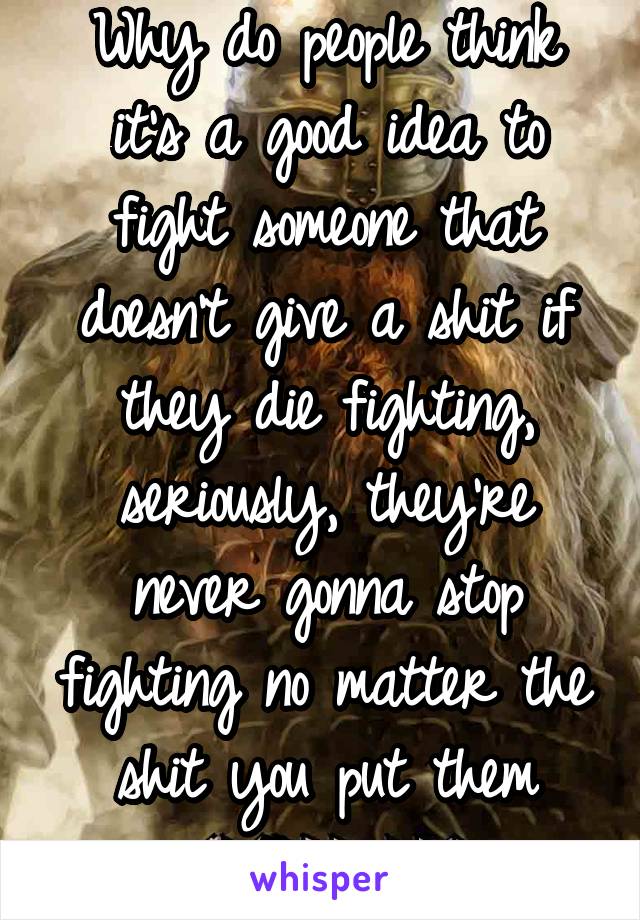 Why do people think it's a good idea to fight someone that doesn't give a shit if they die fighting, seriously, they're never gonna stop fighting no matter the shit you put them throug