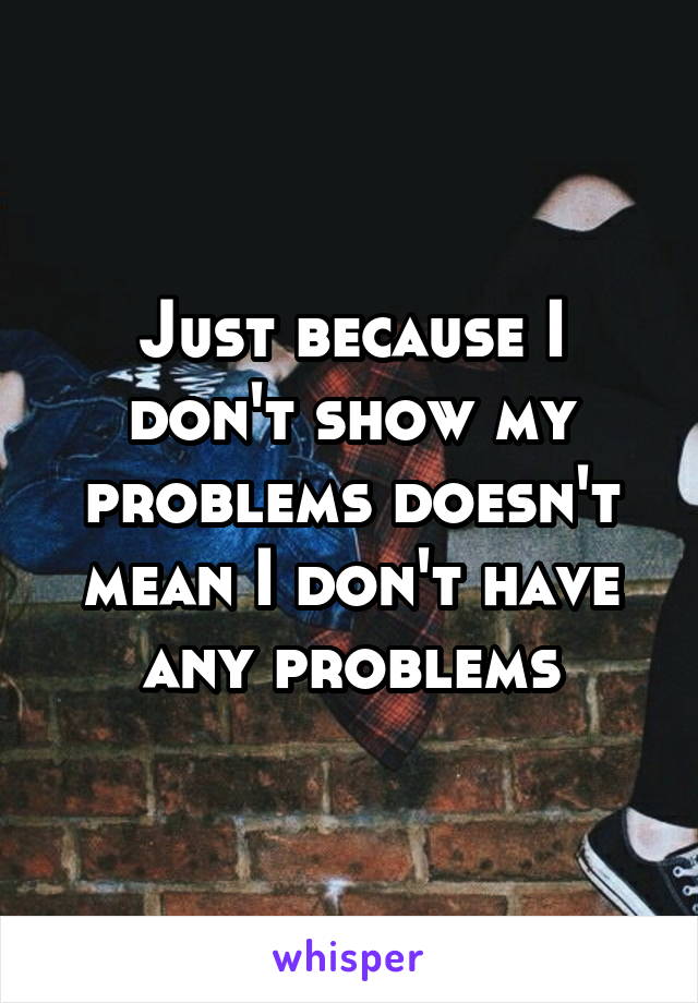 Just because I don't show my problems doesn't mean I don't have any problems