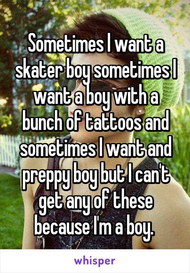 Sometimes I want a skater boy sometimes I want a boy with a bunch of tattoos and sometimes I want and preppy boy but I can't get any of these because I'm a boy. 