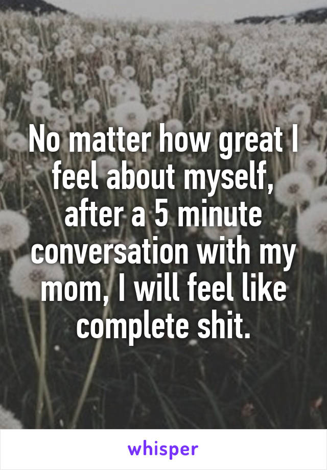 No matter how great I feel about myself, after a 5 minute conversation with my mom, I will feel like complete shit.