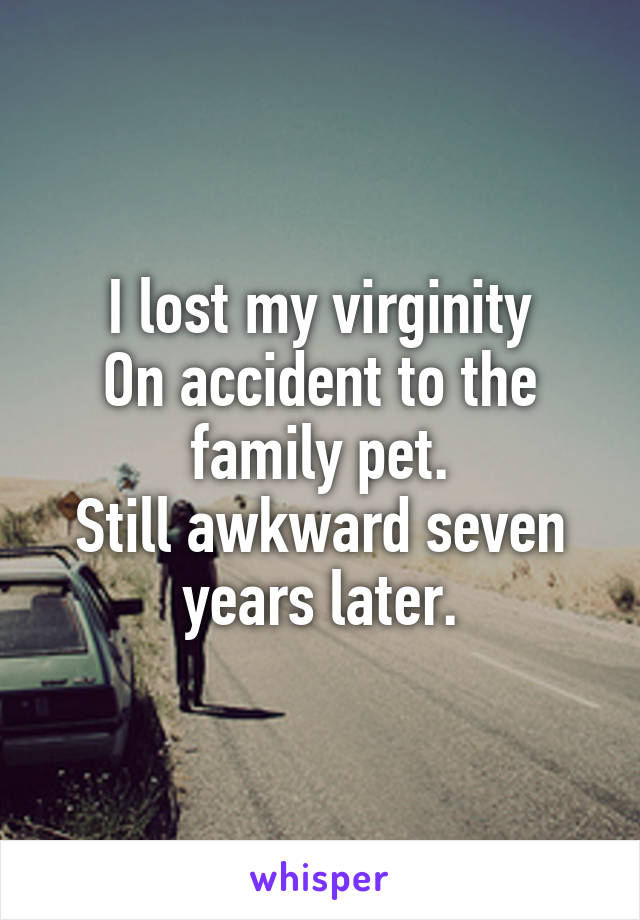 I lost my virginity
On accident to the family pet.
Still awkward seven years later.