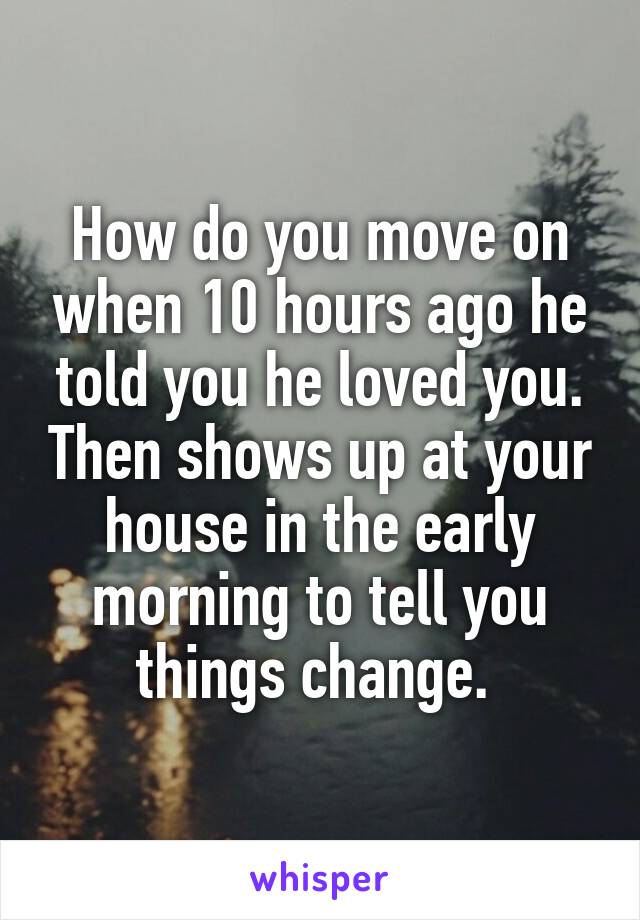 How do you move on when 10 hours ago he told you he loved you. Then shows up at your house in the early morning to tell you things change. 