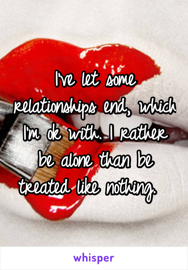 I've let some relationships end, which I'm ok with. I rather be alone than be treated like nothing.  