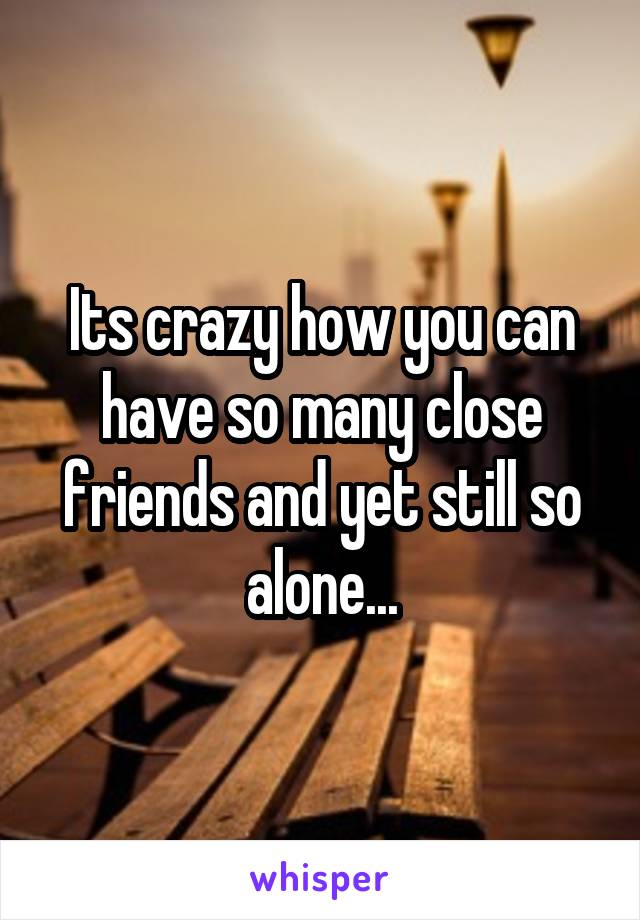 Its crazy how you can have so many close friends and yet still so alone...