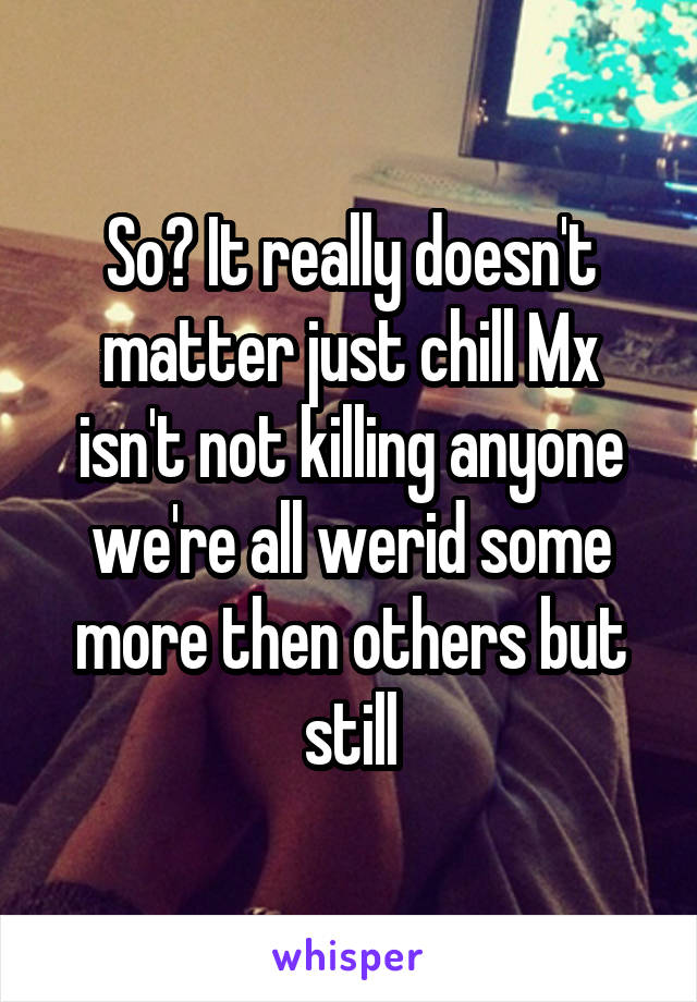 So? It really doesn't matter just chill Mx isn't not killing anyone we're all werid some more then others but still