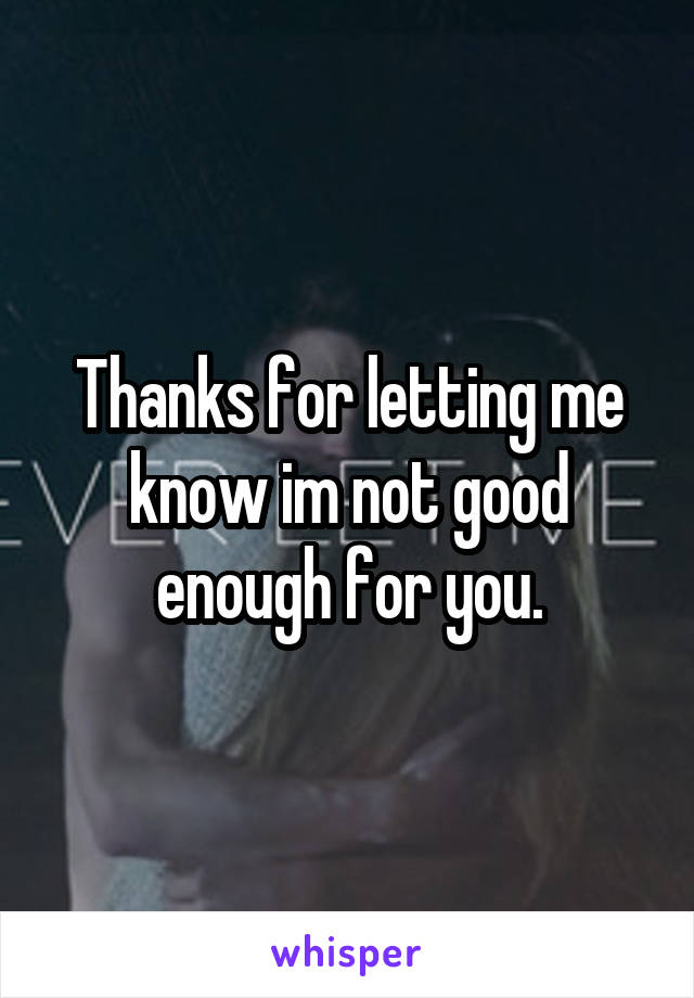 Thanks for letting me know im not good enough for you.