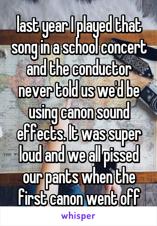 last year I played that song in a school concert and the conductor never told us we'd be using canon sound effects. It was super loud and we all pissed our pants when the first canon went off