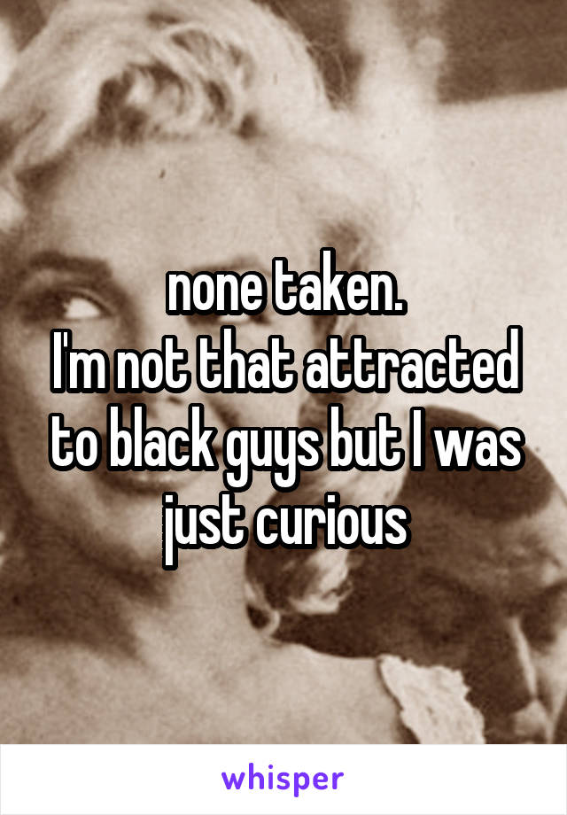 none taken.
I'm not that attracted to black guys but I was just curious