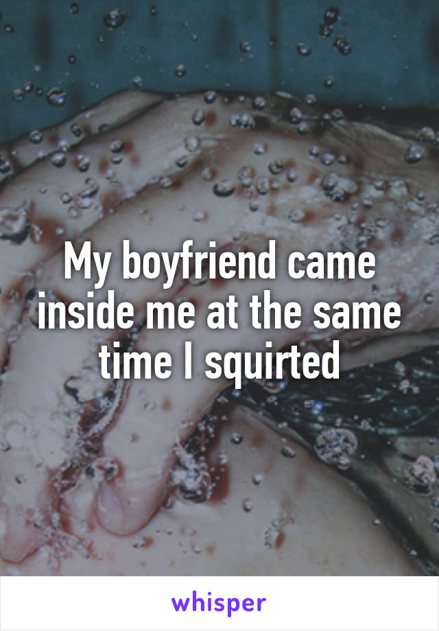 My boyfriend came inside me at the same time I squirted