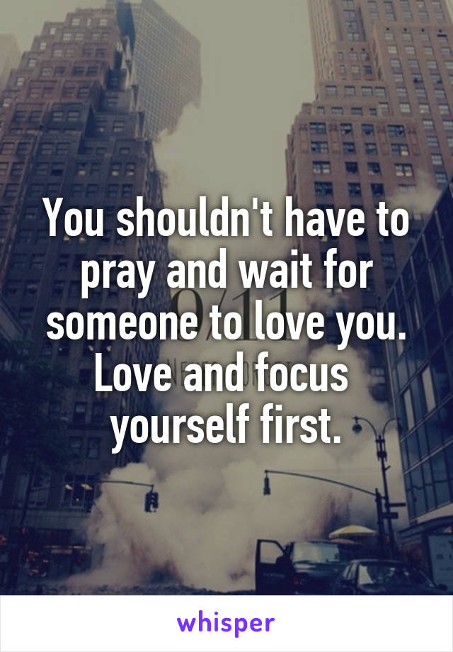 You shouldn't have to pray and wait for someone to love you. Love and focus  yourself first.