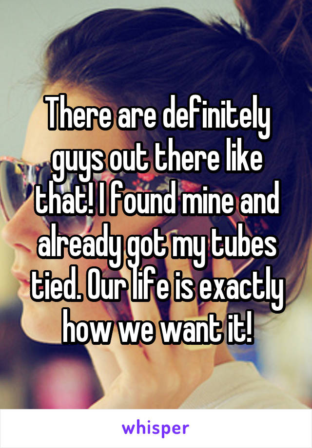 There are definitely guys out there like that! I found mine and already got my tubes tied. Our life is exactly how we want it!