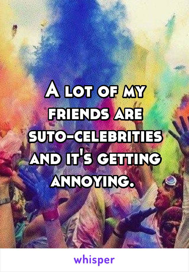 A lot of my friends are suto-celebrities and it's getting annoying. 