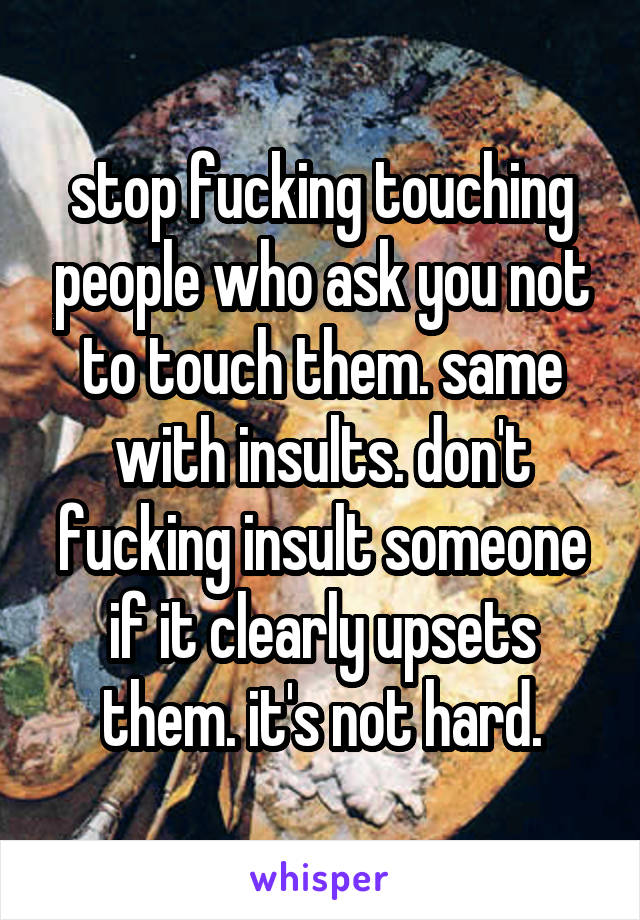 stop fucking touching people who ask you not to touch them. same with insults. don't fucking insult someone if it clearly upsets them. it's not hard.