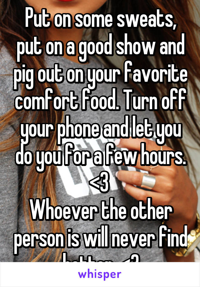 Put on some sweats, put on a good show and pig out on your favorite comfort food. Turn off your phone and let you do you for a few hours. <3 
Whoever the other person is will never find better. <3