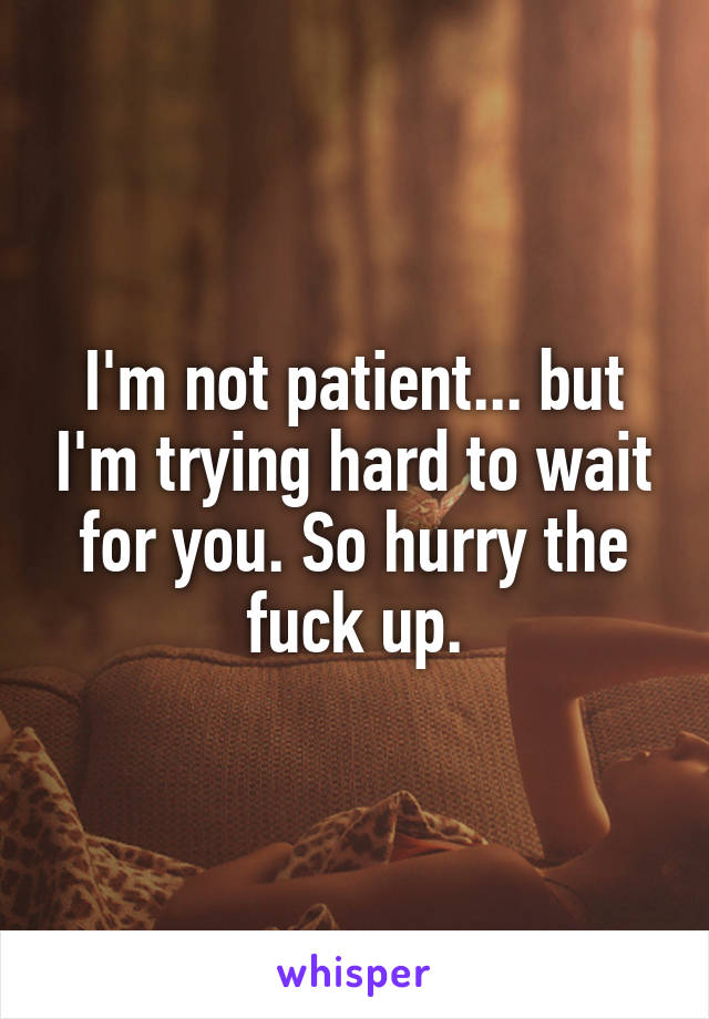 I'm not patient... but I'm trying hard to wait for you. So hurry the fuck up.