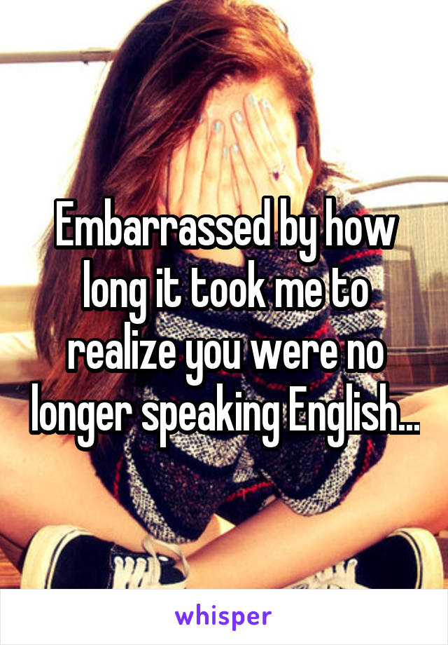 Embarrassed by how long it took me to realize you were no longer speaking English...