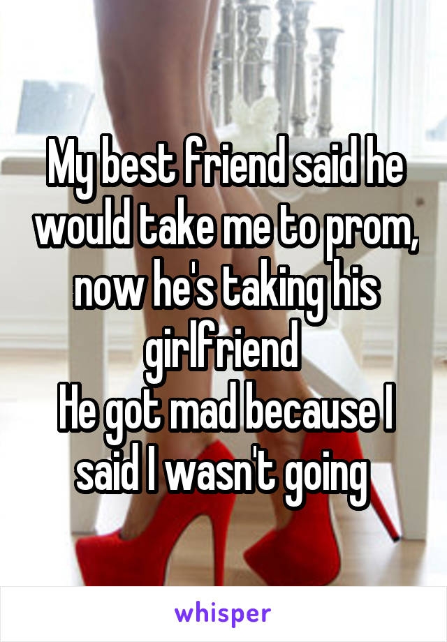 My best friend said he would take me to prom, now he's taking his girlfriend 
He got mad because I said I wasn't going 