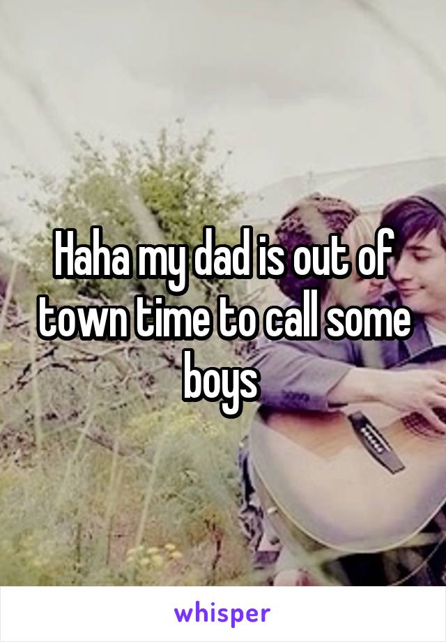 Haha my dad is out of town time to call some boys 